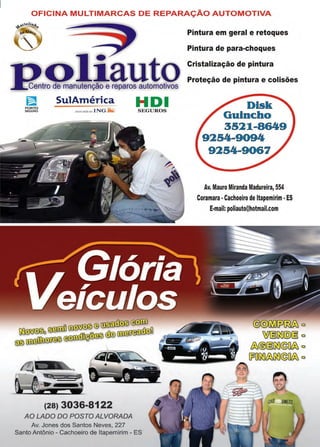 45www.reportercapixaba.com
OFICINA MULTIMARCAS DE REPARAÇÃO AUTOMOTIVA
1?,!!nlçie~!!!oQ~ SulAméTica H D 1
r~~1i assoc•adaao lNG.aà) S E GUROS
~~©~~
~ ~ w ~ ºo ~ ~,;-~Qo • ®,.2/ ~
~ o o
~UUU,:;UJW'.IU~
(28) 3036-8122
AO LADO DO POSTO ALVORADA
Av. Jones dos Santos Neves, 227
Santo Antônio - Cachoeiro de ltapemirím - ES
Pintura em geral e retoques
Pintura de para-choques
Cristalização de pintura
Proteção de pintura e colisões
Disk
Guincho
3521-8649
9254-9094
9254-9067
Av. Mauro Miranda Madureira, 554
Coramara•Cachoeiro de ltapemirim •ES
E-mail: poliauto@hotmail.com
@@[r'i][;)~ □
W§~@)§ □
&®§~@(]& □
[p0~&~©0& □
 