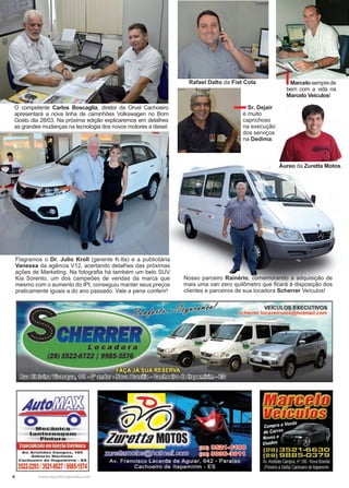 6 www.reportercapixaba.com
O competente Carlos Boscaglia, diretor da Orvel Cachoeiro
apresentará a nova linha de caminhões Volkswagen no Bom
Gosto dia 28/03. Na próxima edição explicaremos em detalhes
as grandes mudanças na tecnologia dos novos motores a diesel.
Flagramos o Dr. Julio Kroll (gerente K-Ita) e a publicitária
Vanessa da agência V12, acertando detalhes das próximas
ações de Marketing. Na fotografia há também um belo SUV
Kia Sorento, um dos campeões de vendas da marca que
mesmo com o aumento do IPI, conseguiu manter seus preços
praticamente iguais a do ano passado. Vale a pena conferir!
Nosso parceiro Rainério, comemorando a adquisição de
mais uma van zero quilômetro que ficará à disposição dos
clientes e parceiros de sua locadora Scherrer Veículos!
Sr. Dejair
é muito
caprichoso
na execução
dos serviços
na Dedima.
Rafael Dalto da Fiat Cola. Marcelosemprede
bem com a vida na
Marcelo Veículos!
Áureo da Zuretta Motos.
Avio~
o o·Mç.canica1
l!a~--,g~!!ª~IJ~
~~n•ur.a
EspecializadoemlnJeção1te1rõnica
Av. Aristides Campos, 185
GIiberto Machado
Cachoeiro de ltapemlrim - ES
3522-2293l3521-802719985-1574
I VEÍCULOS EXECUTIVOS
fiilfflüre(JJDCIJ
f!/(f)~
Compra e Vend,--;-- .~.
de carros,...,.~~--
Novos e •'"' · 1 ,.,,_ ~b ,/
usados · ' <9
[2B] 3521-6630
[2B) 98B5-0379
Av. Aristides Campos nº186-Nova Brasília
,Prox1mo aSelita) Cachoeirode ltapeminm
 