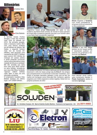8 www.reportercapixaba.com
Flagramos nosso amigo Dilermando em ação no seu
moderno escritório! Este corretor de imóvel é nosso parceiro
de longa data e podemos garantir que ele é um homem sério
e que sabe fazer excelentes negócios!
Dione dirigindo a Torabrás
com muita competência. A
empresa continua crescendo
a ritmo acelerado!
Luciano e seu filho Hugo
gostam de ler nossa revista
e resolveram publicar um
anúncio da já famosa e tra-
dicional loja Eletron.
Umpedaçodoparaíso,éamelhordefiniçãoqueachamospara
descrever o sítio de nosso amigo Liu da Ema 5. Os amigos
que compareceram no local foram muito bem recebidos, com
direito à cervejas Heineken geladas e tudo que se tem de
melhor em tira-gosto como fruta pão frito, torresmo, galinha
angolana com molho especial e outras regalias, feitas com os
próprios produtos do sítio!
Para atender ainda melhor
seus numerosos clientes, o
Posto Cachoeiro adotou a
bandeira Ipiranga.
A famosa revista Forbes
divulgou a lista dos homens
mais ricos do planeta em
2012. Na primeira posição,
está o mexicano Carlos Slim
com uma fortuna avaliada
em 69 bilhões de dólares. Bill
Gates, o segundo homem
mais rico do mundo (61
bilhões), está lançando uma
campanha de US$ 3,7 bilhões
para vacinar 243 milhões de
crianças em países pobres
e ainda pretende convencer
vários outros bilionários a doar
metade da fortuna a caridade!
Bill não acredita que seria
bom para seus filhos herdar
os seus bilhões. Acredita-se
que seus três filhos herdarão
“apenas” US$10 milhões
cada, além, é claro, de uma
educação excelente.
O empresário brasileiro Eike
Batista aparece em sétimo
lugar, com US$30 bilhões...
Carlos Slim
Bill Gates
Eike Batista
Bilionários
- TBl3S,!lramBS
Soloçao B~osAgrícolas
eUBIBDSI■
so LUD ENse, Distrib,idoc
solução em defensivos cgric:clcs •
Av. Aristides Campos, 68 - Bairro Estelita Coelho Martins - Cachoeiro de ltapemirim - ES (28) 3511-5563
~0PECU4~
~º ~
- ~
LIU
Rod.482-CachoeiroxAlegre,211-li.11
BNH•Cachoeirodeltapemirim•lS
!~1:3521-4680/3521·9168'ttl9985·3355
eletron@eletroncachoeiro.com.br W ~~
Rua 25 de Março, 1O- Centro - Cachoeiro de ltapemiliim - ~S
líato(lima
Ar Condicionado• Preparafão de Som
 