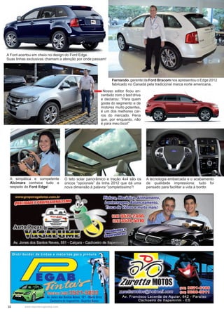 22 www.reportercapixaba.com
Fernando, gerente da Ford Bracom nos apresentou o Edge 2012
fabricado no Canadá pela tradicional marca norte americana.
A simpática e competente
Alcimara conhece tudo a
respeito do Ford Edge!
O teto solar panorâmico e tração 4x4 são os
únicos “opcionais” da linha 2012 que dá uma
nova dimensão à palavra “completíssimo”!
A tecnologia embarcada e o acabamento
de qualidade impressiona: tudo foi
pensado para facilitar a vida à bordo.
Nosso editor ficou en-
cantado com o test drive
e declarou: “Para quem
gosta do segmento e de
motores muito potentes,
é um dos melhores car-
ros do mercado. Pena
que, por enquanto, não
é para meu bico!”
A Ford acertou em cheio no design do Ford Edge.
Suas linhas exclusivas chamam a atenção por onde passam!
 