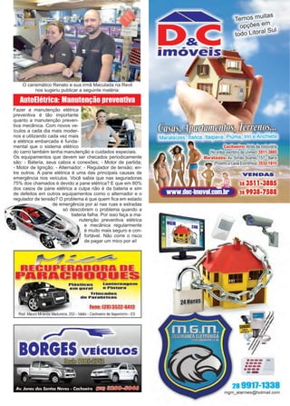 27www.reportercapixaba.com
AutoElétrica: Manutenção preventiva
O carismático Renato e sua irmã Maculada na Revil
nos sugeriu publicar a seguinte matéria:
Fazer a manutenção elétrica
preventiva é tão importante
quanto a manutenção preven-
tiva mecânica. Com novos ve-
ículos a cada dia mais moder-
nos e utilizando cada vez mais
a elétrica embarcada é funda-
mental que o sistema elétrico
do carro também tenha manutenção e cuidados especiais.
Os equipamentos que devem ser checados periodicamente
são: - Bateria, seus cabos e conexões; - Motor de partida;
- Motor de Ignição; - Alternador; - Regulador de tensão; en-
tre outros. A pane elétrica é uma das principais causas de
emergência nos veículos. Você sabia que nas seguradoras
75% dos chamados é devido a pane elétrica? E que em 80%
dos casos de pane elétrica a culpa não é da bateria e sim
de defeitos em outros equipamentos como o alternador e o
regulador de tensão? O problema é que quem fica em estado
de emergência por aí nas ruas e estradas
só descobrem o problema quando a
bateria falha. Por isso faça a ma-
nutenção preventiva elétrica
e mecânica regularmente
é muito mais seguro e con-
fortável. Não corre o risco
de pagar um mico por ai!
PlásUcos Lan1:ernage01
em geral e Pln1:ura
Trincados
de Parabrlsas
Fione: l28J 3522-6412
Rod. Mauro Miranda Madureira, 252 - Valão - Cachoeiro de ltapemirim - ES
r ✓ •a
BORGES VEICULOS
- - -1move1s
Temos muitas
opções em
todo Litoral sul
~~Tf~
Marataízes, ltaóca, 1ta1pava, Piüma lriri eAnchieta
oeiro: Atrás da rodoviária
ório da Unimed) 3511-3885
Simão Soares, 157 - Barra
ixa Econômica) 3532-1810
VENDAS
28 3511 ■3885
28 9938-7588
·---..·---·---·--- ·······
-28 9911-1338
mgm_alarmes@hotmail.com
 