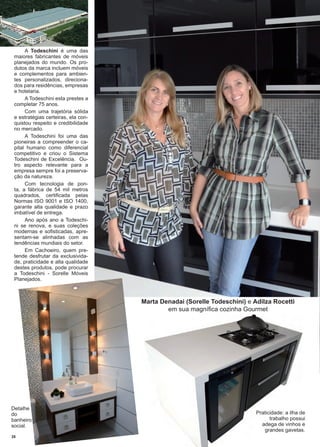 28 www.reportercapixaba.com
A Todeschini é uma das
maiores fabricantes de móveis
planejados do mundo. Os pro-
dutos da marca incluem móveis
e complementos para ambien-
tes personalizados, direciona-
dos para residências, empresas
e hotelaria.
A Todeschini esta prestes a
completar 75 anos.
Com uma trajetória sólida
e estratégias certeiras, ela con-
quistou respeito e credibilidade
no mercado.
A Todeschini foi uma das
pioneiras a compreender o ca-
pital humano como diferencial
competitivo e criou o Sistema
Todeschini de Excelência. Ou-
tro aspecto relevante para a
empresa sempre foi a preserva-
ção da natureza.
Com tecnologia de pon-
ta, a fábrica de 54 mil metros
quadrados, certificada pelas
Normas ISO 9001 e ISO 1400,
garante alta qualidade e prazo
imbatível de entrega.
Ano após ano a Todeschi-
ni se renova, e suas coleções
modernas e sofisticadas, apre-
sentam-se alinhadas com as
tendências mundiais do setor.
Em Cachoeiro, quem pre-
tende desfrutar da exclusivida-
de, praticidade e alta qualidade
destes produtos, pode procurar
a Todeschini - Sorelle Móveis
Planejados.
Marta Denadai (Sorelle Todeschini) e Adilza Rocetti
em sua magnífica cozinha Gourmet
Praticidade: a ilha de
trabalho possui
adega de vinhos e
grandes gavetas.
Detalhe
do
banheiro
social.
 