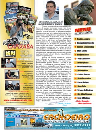 3www.reportercapixaba.com
	 Chegou em suas mãos nossa nova edição.
Como já escrevi inúmeras vezes, não tenho
ambições ocultas nem opinião formada sobre as
pessoas. O que priorizo é o bem estar coletivo.
Nossa revista não tem caráter político e nenhum
interesse em criar polêmicas gratuitamente. Tenho
plena consciência de que meus textos são lidos
por poucos. Por motivos culturais, milhares de
nossos leitores só olham as fotografias. Como
dizia sabiamente o saudoso Luther King, “Para
criar inimigos não é necessário declarar guerra,
basta dizer o que pensa”. Gostaria de deixar claro
que qualquer pessoa que por ventura se sente
injustiçado ou ofendido com um de meus textos,
sempre terá amplo direito de resposta. Para isto,
simplesmente precisa entrar em contato comigo
que ficarei muito feliz em debater a questão sem
orgulho ou preconceito.
	 Apesar de nossas diferenças, durante
uma informal e explosiva conversa, nosso
prefeito Carlos Casteglione me impressionou
positivamente quando declarou: “Não sei o que
você é!” - “jornalista ou dono de revista?” - “um
jornalista tem a obrigação moral de averiguar os
fatos”. Concordo plenamente mas, é bom lembrar
que “quem cala consente”. Desde o início da
publicação de nossas matérias questionadoras
a respeito do parque de exposições, nenhum
dos numerosos integrantes da secretaria de
comunicação nos procurou para explicar sua
versão dos fatos. Falta humildade, transparência e
comunicação! Sou apenas um humilde publicitário,
“aprendiz” em jornalismo, devido a omissão da
impressa que, em maioria, recebe patrocínios da
prefeitura municipal, e principalmente envolvido
pelo grande desgosto que sinto com a desgraça
coletiva ao meio de tantas riquezas jogadas no
lixo por alguns que infelizmente, priorizaram
unicamente seus interesses pessoais.
	 Finalizando este editorial, gostaria de
agradecer a Deus e a todos nossos colaboradores,
por nós permitir publicar mais esta edição! Um
grande abraço e até a próxima Repórter Capixaba,
daqui a dois meses!
Frédéric Decatoire
Editor
MENU
Desta edição:
+ Muitos Flagrantes
e Notícias diversas
4-MordeeAssopra
6-CavalgadadeProtesto
10-AnimaisEnvenenados
12-CruzeSport6
16-NovoDieselS50
18- OrvelCaminhões
22-FordEdge2012
24-Licenciamento2012
26-ModadeViola
28-CozinhaGourmet
30-DicasFinanceiras
34-CarrosAntigos
36-LionsClube
40-50anosdoAdmilson
48-Zipy50daMotocas
49-NovoKIAOptima
Editor Responsável:
Frédéric Decatoire
sn@hotmail.com
(28) 9885-7935
Administrativo
& Financeiro:
Marcelle Barreto
(28) 3522-0775
ramal 21
Artes Gráficas
& Web Design:
Allan Sardinha
(28) 3522-0775
Impressão Off-set: GRAFBAND
Editora Fred Design • Rua Maurilio Coelho, 23
Ilha da Luz - Cachoeiro de ltapemirim - ES - Brasil
Telefone: +55 (28) 3522-0775
reportercapixaba@hotmail.com
www.renonercanixaba.com
Publicação disponive/ na internet
[OOJffJll cam,rm:
1
•
•
•
•
•
•
•
 