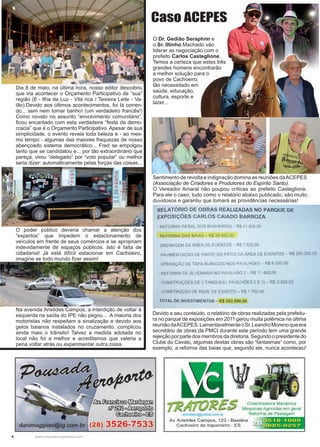 4 www.reportercapixaba.com
Sentimento de revolta e indignação domina as reuniões daACEPES
(Associação de Criadores e Produtores do Espírito Santo).
O Vereador Amaral não poupou críticas ao prefeito Casteglione.
Para ele o caso, tudo como o relatório abaixo publicado, são muito
duvidosos e garantiu que tomará as providências necessárias!
Devido a seu conteúdo, o relatório de obras realizadas pela prefeitu-
ra no parque de exposições em 2011 gerou muita polêmica na última
reuniãodaACEPES.LamentavelmenteoSr.LeandroMorenoqueera
secretário de obras da PMCI durante este período tem uma grande
rejeiçãoporpartedosmembrosdadiretoria.Segundoopresidentedo
Clube do Cavalo, algumas destas obras são “fantasmas“ como, por
exemplo, a reforma das baias que, segundo ele, nunca aconteceu!
O Dr. Gedião Seraphim e
o Sr. Iltinho Machado vão
liderar as negociação com o
prefeito Carlos Casteglione.
Temos a certeza que estes três
grandes homens encontrarão
a melhor solução para o
povo de Cachoeiro,
tão necessitado em
saúde, educação,
cultura, esporte e
lazer...
O poder público deveria chamar a atenção dos
“expertos” que impedem o estacionamento de
veículos em frente de seus comércios e se apropriam
indevidamente de espaços públicos. Isto é falta de
cidadania! Já está difícil estacionar em Cachoeiro,
imagine se todo mundo fizer assim!
Na avenida Aristides Campos, a interdição de voltar à
esquerda na saída do IPE não pegou... A maioria dos
motoristas não respeitam a sinalização e devido aos
gelos baianos instalados no cruzamento, complicou
ainda mais o trânsito! Talvez a medida adotada no
local não foi a melhor e acreditamos que valeria a
pena voltar atrás ou experimentar outra coisa.
Dia 8 de maio, na última hora, nosso editor descobriu
que iria acontecer o Orçamento Participativo de “sua”
região (6 - Ilha da Luz - Vila rica / Teixeira Leite - Va-
lão).Devido aos últimos acontecimentos, foi lá corren-
do... sem nem tomar banho! (um verdadeiro francês!)
Como novato no assunto “envolvimento comunitário”,
ficou encantado com esta verdadeira “festa da demo-
cracia” que é o Orçamento Participativo. Apesar de sua
simplicidade, o evento revela toda beleza e - ao mes-
mo tempo - algumas das maiores fraquezas de nosso
abençoado sistema democrático... Fred se empolgou
tanto que se candidatou e... por tão extraordinário que
pareça, virou “delegado” por “voto popular” ou melhor
seria dizer: automaticamente pelas forças das coisas...
Caso ACEPES
(28) 3526-7533
RELATÓRIO DE OBRAS REALIZADAS NO PARQUE DE
EXPOSIÇÕES CARLOS CAIADO BARBOZA
- REFORMA GERAL DOS BANHEIROS - R$ 41 .800,00
- REFORMA DAS BAIAS - RS 28 500,00
- DRENAGEM DA ÂREA DE EVENTOS R$ 7 520,00
. PAVIMENTAÇÃO DE PARTE DO PATIO DA AREA DE EVENTOS - R$ 250.000,00
- OPERAÇÃO DE TAPA-BURACOS NOS PAVILHÕES - R$ 9.200,00
- REFORMA DE ALVENARIA NO PAVILHÃO 2 - R$ 11.400,00
- CONSTRUÇÔES DE 3 TANQUES ( PAVILHÕES 2 E 3) - R$ 3.420,00
CONSTRUÇÃO DE REDE DE ESGOTO- RS 1.750,00
TOTAL DE INVESTIMENTOS - R$ 353.590,00
Ordenhadeira Mecâmca
Maquinas Agrícolas em geral
OJCW!a(es@fatioo co,r, br Reforma de Pastagem
Av. Aristides Campos, 123 - Basiléia
Cachoeiro de ltapemirim - ES
 