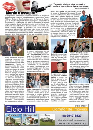 5www.reportercapixaba.com
Carlos Scandiani (Princesinha
Calçados) nunca frequentou o
Clube do Cavalo mas é fã in-
condicional e amigo particular
do prefeito Casteglione. Para ele
pouco importa as aparências, o
prefeito é um homem sério e está
sempre certo na suas decisões!
O jovem e carismático Juíz da
Vara da Fazenda Pública, Rob-
son Louzada Lopes, decidiu em
favor da Prefeitura. O magistra-
do nos informou que o processo
é publico e que qualquer cidadão
pode ter acesso ao processo no
cartório da fazenda municipal.
Obviamente a ACEPES recorreu
em Vitória. Analisaremos toda
a documentação para fornecer
maiores informações a nossos
leitores na próxima edição...
Nosso editor teve a oportu-
nidade de conversar infor-
malmente do assunto com
o Prefeito Municipal Carlos
Casteglione. Devido ao
posicionamento de nossa
revista interpretado como
radical em favor do Clube
do Cavalo de Cachoeiro, o
início do dialogo foi muito
difícil... Parecia até cena de
novela da TV Globo! Quem
viu não vai esquecer tão
cedo! Mas, no desenrolar da
polêmica conversa, o pode-
roso homem público garan-
tiu que não pretende tirar o
Clube do Cavalo do Parque
de Exposições e que existe
alguns equívocos. Ele pro-
meteu nos fornecer todos os
documentos. Para facilitar,
sugerimos que tenha a gen-
tileza de nos enviar um pe-
queno texto (ofício) para ser
publicado (gratuitamente)
em nossa próxima edição.
Tarcisio Zucoloto, presiden-
te da ACEPES e do Clube do
Cavalo esta indignado com a
situação! “Isto é falta de res-
peito com o povo” disse ele!
“Porque querem tirar a ACE-
PES, o Clube do Cavalo e a
escolinha de hipismo do par-
que justamente quando tem
verbas para reformar?”.
O experiente e polêmi-
co jornalista Jackson
Rangel foi o único “de
fora da panela” a se
intrometer na história.
É bom lembrar que
ele é pré-candidato a
prefeito... Sem dúvida
ele sabe muito mais do
que disse já que o di-
nheiro para a reforma
do parque vem de uma
emenda parlamentar
de seu “padrinho políti-
co”, o famoso Senador
Magno Malta. Tentare-
mos falar com eles!
Elcio Hill, nosso amigo
de cavalgada de longa
data, fez um belo dis-
curso a favor do Clube
e da ACEPES.
O empresário do setor de ro-
chas ornamentais Messias
Paes, um dos fundadores da
escolinha de hipismo clássi-
co de Cachoeiro esta deci-
dido a resistir pacificamente:
“Ninguém do Clube do Cava-
lo vai tirar os animais do par-
que de exposições e acredi-
tamos que a Polícia Militar
estará de nosso lado!”.
“Para criar inimigos não é necessário
declarar guerra, basta dizer o que pensa”.
Martin Luther King Jr.
Morde e assopra...Muita polêmica em torno da decisão da Prefeitura de despejar a
Associação de Criadores e Produtores do Espírito Santo (ACE-
PES) e o Clube do Cavalo de Cachoeiro do Parque de Exposi-
ções. A iniciativa do prefeito Carlos Casteglione surpreendeu a
todos devido a proximidade das eleições municipais e provoca
muitas suspeitas já que “coincidentemente” uma “gordurosa” ver-
ba federal - esperada há mais de uma década - foi liberada para
iniciar a reforma do local... A princípio, e por razões históricas,
estamos do lado do Clube do Cavalo mas, vamos tentar anali-
sar criteriosamente a situação para evitar equívocos e garantir
que este fantástico patrimônio, de grande potencial para cultura,
esporte e lazer, fique nas mãos do seu real proprietário: o povo!
Nosso editor Fred, que frequenta o clube
do cavalo de Cachoeiro há mais de 15 anos
declarou: “Infelizmente, falta transparência
neste caso. Adoraria mudar de opinião
mas, com os dados que tenho atualmen-
te, a luz da razão e com a consciência
limpa, acredito que ninguém poderia con-
cordar em entregar o parque de exposi-
ções à prefeitura neste momento. Temos
dois novos fatos que me fazem ver uma
luz no fim do túnel: o prefeito perce-
beu o enorme desgaste político que o
caso criou e a entrada no debate do
Dr. Gedião Seraphim, que tem mi-
nha total confiança para achar uma
solução viável para todos”.
t
Elcio Hill
CRECI 6700-F
Rural (28) 9917-8827
elei0.fdoming0s@yahe0.,e0m.brr
 