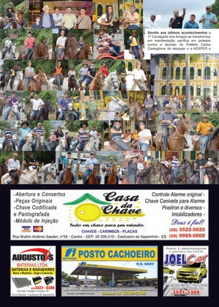 6 www.reportercapixaba.com
Devido aos últimos acontecimentos a
1ª Cavalgada dos Amigos se transformou
em manifestação pacífica em protesto
contra a decisão do Prefeito Carlos
Casteglione de despejar o a ACEPES e
-Peças Originais
-Chave Codificada
-
Controle Alarme original -
Chave Canivete para Alarme
Positron e diversos -
/mobilizadores -
~ea.1 éfoi:/
(28) 3522-5625
Rua Brahin Antônio Saeder, nº05 - Centro - CEP: 29 300-210 - Cachoeiro de ltapemirim - ES (28) 9985-0600
e Pantografada
-Módulo de Injeção
71,táo aHt ca.:111a pt1rt1 so,,. 11alc,,.eo.
CHAVES - CARIMBOS - PLACAS
AU~
BATERIAS LTDA.
BATERIAS E RADIADORES
 