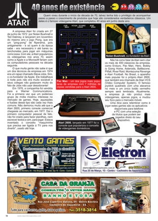 10 www.reportercapixaba.com
A empresa Atari foi criada em 27
de junho de 1972 por Nolan Bushnell e
Ted Dabney, e lançaram em novembro
do mesmo ano o jogo Pong, que era
um “ping-pong” de fliperama, pois
antigamente - e só quem é da época
sabe - era necessário ir até bares ou
lanchonetes para jogar em máquinas
como essa. Com ele, aAtari popularizou
os videogames nos anos 70, assim
como a Apple e a Microsoft fariam com
os computadores pessoais na década
seguinte.
O que muita gente não sabe é que
um dos técnicos da empresa em 1974
era um rapaz chamado Steve Jobs. Sim,
o co-fundador da Apple. Ele trabalhava
à noite pois não era muito sociável e
seus colegas não gostavam muito do
fato de Jobs não usar desodorante!
Em 1976, a companhia foi vendida
para a Warner Communications.
Foi a primeira vez que um poderoso
grupo de mídia mostrou interesse no
mercado de games. Hoje, aquisições
e fusões desse tipo são cada vez mais
comuns. Não demorou muito até que o
Atari 2600, primeiro console comercial
chegasse ao mercado, em 1977. Daí o
primeiro computador pessoal de fato,
não foi criado para fazer planilhas, nem
escrever textos e sim, para jogar. Estava
inventado o conceito “maquininha
que precisa ser ligada à TV para nos
divertir”, usado até hoje.
Não há como falar deAtari sem citar
os mais de 400 clássicos da empresa,
como Enduro, Pac Man, Hero, Bobby
is Going Home, Asteroids, Battlezone,
Pitfall, River Raid, Montezuma Revenge
e Atari Football. No Brasil, o aparelho
mais popular foi o próprio Atari 2600,
que também era chamado de Atari VCS
(Video Computer System). O famoso
joystick quadrado com uma alavanca
no meio e um único botão vermelho
sempre será lembrado. Atualmente,
a empresa já não produz mais
videogames, apenas jogos, e mudou
seu foco para o mercado móvel.
Uma dica para relembrar como é
jogar estes games são os aplicativos
Quem viveu durante o início da década de 70, talvez tenha tido o privilégio de acompanhar
passo a passo o crescimento de produtos que hoje são considerados verdadeiros clássicos. Um
deles é o famoso videogame Atari, que completou 40 anos em junho deste ano.
Nolan Bushnell, co-fundador da Atari.
Pac Man - um dos jogos mais popu-
lares da empresa com 7 milhões de
cópias vendidas para o Atari 2600.
40 anos de existência
disponíveis para telefone
e PC com uma seleção
de títulos que podem ser
jogados direto do seu
dispositivo.
Atari 2600, lançado em 1977 foi o
console que popularizou o conceito
de videogames domésticos.
eletron@eletroncachoeiro.com.br (i1II)~L.:J u~.:A.1,.:..0.■
Rua 25 de Março, 1O- Centro - Cachoeiro de ltapemirim - gs
 