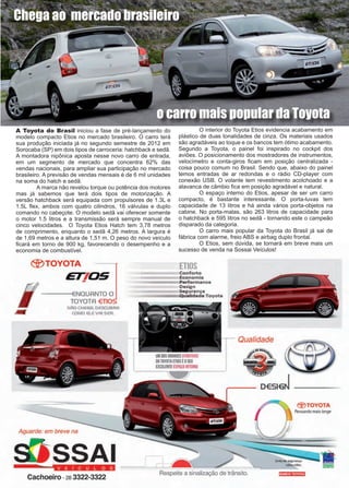 11www.reportercapixaba.com
A Toyota do Brasil iniciou a fase de pré-lançamento do
modelo compacto Etios no mercado brasileiro. O carro terá
sua produção iniciada já no segundo semestre de 2012 em
Sorocaba (SP) em dois tipos de carroceria: hatchback e sedã.
A montadora nipônica aposta nesse novo carro de entrada,
em um segmento de mercado que concentra 62% das
vendas nacionais, para ampliar sua participação no mercado
brasileiro. A previsão de vendas mensais é de 6 mil unidades
na soma do hatch e sedã.
	 A marca não revelou torque ou potência dos motores
mas já sabemos que terá dois tipos de motorização. A
versão hatchback será equipada com propulsores de 1.3L e
1.5L flex, ambos com quatro cilindros, 16 válvulas e duplo
comando no cabeçote. O modelo sedã vai oferecer somente
o motor 1.5 litros e a transmissão será sempre manual de
cinco velocidades. O Toyota Etios Hatch tem 3,78 metros
de comprimento, enquanto o sedã 4,26 metros. A largura é
de 1,69 metros e a altura de 1,51 m. O peso do novo veículo
ficará em torno de 900 kg, favorecendo o desempenho e a
economia de combustível.
	 O interior do Toyota Etios evidencia acabamento em
plástico de duas tonalidades de cinza. Os materiais usados
são agradáveis ao toque e os bancos tem ótimo acabamento.
Segundo a Toyota, o painel foi inspirado no cockpit dos
aviões. O posicionamento dos mostradores de instrumentos,
velocímetro e conta-giros ficam em posição centralizada -
coisa pouco comum no Brasil. Sendo que, abaixo do painel
temos entradas de ar redondas e o rádio CD-player com
conexão USB. O volante tem revestimento acolchoado e a
alavanca de câmbio fica em posição agradável e natural.
	 O espaço interno do Etios, apesar de ser um carro
compacto, é bastante interessante. O porta-luvas tem
capacidade de 13 litros e há ainda vários porta-objetos na
cabine. No porta-malas, são 263 litros de capacidade para
o hatchback e 595 litros no sedã - tornando este o campeão
disparado da categoria.
	 O carro mais popular da Toyota do Brasil já sai de
fábrica com alarme, freio ABS e airbag duplo frontal.
	 O Etios, sem dúvida, se tornará em breve mais um
sucesso de venda na Sossai Veículos!
o carro mais popular da Toyota
Chega ao mercado brasileiro
@TOYOTA
705
-
6- --tENOUANTO O
TOYOTA €TIO
NÃO CH€6A. DESOJBRA
;a/1 COMO e.eVAI SER
Aguarde: em breve na
SSAI
··-··--·•◄Cachoeiro -2a 3322-3322
Conforto
Economia
Performance
Design
Segurança
..Q'"Udade Toyota
UM DOSGIIANDESATRATIVOS
00TOYOTA ETIDSEOSEU
EXCElEHTE ESPAÇO llffiRNO
Qualidade
0€516~
Respeite a sinalização de trânsito.
®TOYOTA
 