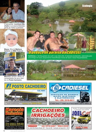 16 www.reportercapixaba.com
O pedaço de paraíso da CADIESEL
O pecuarista Lucininho Ma-
chado e sua esposa Corcina:
gente da melhor qualidade!
Maysa, filha do Matheus
Sartório da MBS Tratores.
Mauricio sempre atento as
necessidades de seus clien-
tes no Posto Cachoeiro.
Carlinhos e família gostam de curtir o seu belo sítio. A natureza exuberante, valorizada pelo
aconchego do local, proporciona maravilhosas horas de lazer a seus frequentadores.
Ecologia
lpt!.POSTO CACHOEIRO
R.R. NERY
SERVIÇOS DE BOMBAS
BICOS INJETORES
E ELETRÓNICOS
Tel.: (28) 3518-6611
A,. fioravanli Cypriano nº 19•Aeroporto !atrásdo Parquede bposi1óes) Cachoeirode ltape11iri11 •H
eHSEI
Auto antern.agem
e pinLura crn cral
(28) 3518-6087 / 9983-2230
Av. Jones dos Santos Neves, 401 -Trevo do IBC - Cachoeiro de ltapemirim - ES
 
