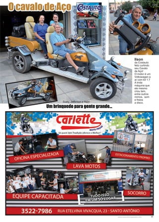 17www.reportercapixaba.com
O cavalo de Aço
Ilson
da Costauto
feliz curtindo
seu Cavalo
de Aço!
O motor é um
Volkswagen a
ar com kit 1.7
A linda
máquina que
ele mesmo
criou tem,
entre outros
mimos, som
e freios
a disco.
Um brinquedo para gente grande...
Suely, Jefferson e Ilson.
 
