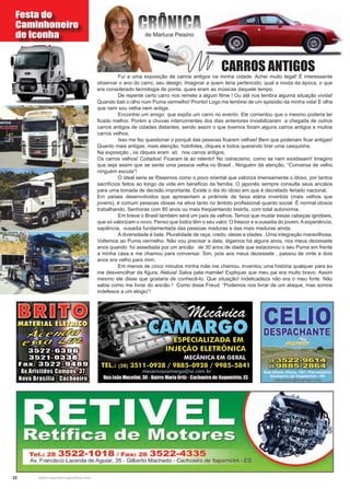 22 www.reportercapixaba.com
	 Fui a uma exposição de carros antigos na minha cidade. Achei muito legal! É interessante
observar o ano do carro, seu design. Imaginar a quem teria pertencido, qual a moda da época, o que
era considerado tecnologia de ponta, quais eram as músicas daquele tempo.
	 De repente certo carro nos remete a algum filme ! Ou até nos lembra alguma situação vivida!
Quando bati o olho num Puma vermelho! Pronto! Logo me lembrei de um episódio da minha vida! E olha
que nem sou velha nem antiga.
	 Encontrei um amigo que expôs um carro no evento. Ele comentou que o mesmo poderia ter
ficado melhor. Porém a chuvas intercorrentes dos dias anteriores inviabilizaram a chegada de outros
carros antigos de cidades distantes, sendo assim o que tivemos foram alguns carros antigos e muitos
carros velhos.
	 Isso me fez questionar o porquê das pessoas ficarem velhas! Bem que poderiam ficar antigas!
Quanto mais antigas, mais atenção, holofotes, cliques e todos querendo tirar uma casquinha.
Na exposição , os cliques eram só nos carros antigos.
Os carros velhos! Coitados! Ficaram lá ao relento! No ostracismo, como se nem existissem! Imagino
que seja assim que se sente uma pessoa velha no Brasil . Ninguém dá atenção. “Conversa de velho
ninguém escuta”!
	 O ideal seria se fôssemos como o povo oriental que valoriza imensamente o idoso, por tantos
sacrifícios feitos ao longo da vida em benefício da família. O japonês sempre consulta seus anciãos
para uma tomada de decisão importante. Existe o dia do idoso em que é decretado feriado nacional.
Em países desenvolvidos que apresentam a pirâmide de faixa etária invertida (mais velhos que
jovens), é comum pessoas idosas na ativa tanto no âmbito profissional quanto social. É normal idosos
trabalhando. Senhoras com 80 anos ou mais freqüentando bistrôs, com total autonomia.
	 Em breve o Brasil também será um país de velhos. Temos que mudar essas cabeças ignóbeis,
que só valorizam o novo. Penso que todos têm o seu valor. O frescor e a ousadia do jovem.Aexperiência,
sapiência, ousadia fundamentada das pessoas maduras e das mais maduras ainda.
	 A diversidade é bela. Pluralidade de raça, credo, ideias e idades . Uma integração maravilhosa.
Voltemos ao Puma vermelho. Não vou precisar a data, digamos há alguns anos, nos meus dezessete
anos quando fui assediada por um ancião de 30 anos de idade que estacionou o seu Puma em frente
a minha casa e me chamou para conversar. Sim, pois aos meus dezessete , passou de vinte e dois
anos era velho para mim.
	 Em menos de cinco minutos minha mãe me chamou. Inventou uma história qualquer para eu
me desvencilhar da figura. Aleluia! Salva pela mamãe! Expliquei que meu pai era muito bravo. Assim
mesmo ele disse que gostaria de conhecê-lo. Que situação! Indelicadeza não era o meu forte. Não
sabia como me livrar do ancião ! Como disse Freud: “Podemos nos livrar de um ataque, mas somos
indefesos a um elogio”!
CARROS ANTIGOS
de Marluce Peisino
Festa do
Caminhoneiro
de Iconha
CRÔNICA
Tel.: 28 3522-1018 / Fax: 28 3522-4335
Av. Francisco Lacerda de Aguiar, 35 - Gilberto Machado - Cachoeiro de ltapemirim - ES
 