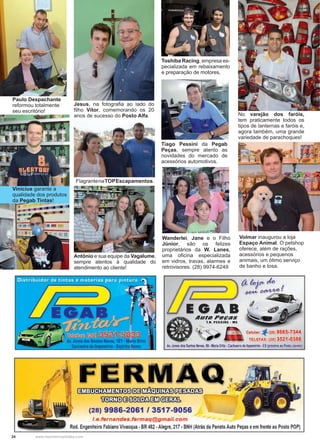 24 www.reportercapixaba.com
Tiago Pessini da Pegab
Peças, sempre atento as
novidades do mercado de
acessórios automotivos.
Vinícius garante a
qualidade dos produtos
da Pegab Tintas!
Paulo Despachante
reformou totalmente
seu escritório!
FlagrantenaTOPEscapamentos.
Toshiba Racing, empresa es-
pecializada em rebaixamento
e preparação de motores.
Antônio e sua equipe da Vagalume,
sempre atentos à qualidade do
atendimento ao cliente!
No varejão dos faróis,
tem praticamente todos os
tipos de lanternas e faróis e,
agora também, uma grande
variedade de parachoques!
Wanderlei, Jane e o Filho
Júnior, são os felizes
proprietários da W. Lanes,
uma oficina especializada
em vidros, travas, alarmes e
retrovisores. (28) 9974-6249
Jesus, na fotografia ao lado do
filho Vítor, comemorando os 20
anos de sucesso do Posto Alfa.
Volmar inaugurou a loja
Espaço Animal. O petshop
oferece, além de rações,
acessórios e pequenos
animais, um ótimo serviço
de banho e tosa.
AuroPcças
T.B. PESSINE · ME
Celular:
TELEFAX: (28) 3521-0386
Av.Jones dos Santos Neves,99 •Maria Ortiz •Cachoeiro de ltapemirim •ES (próximo ao Posto Jovinol
[ ; R i ] : ~ f ü 3 ~ ~
m:fillli)(3~@i!í)~
(28) 9986-2061 / 3517-9056
/.e.fernandes.fermaq@gmail.com
Rod. Engenheiro Fabiano Vivacqua •BR 482 •Alegre, 217 •BNH (Atrás da Panelo Auto Peças eem frente ao Posto POP)
 