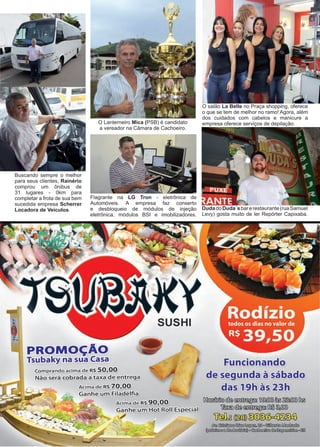 33www.reportercapixaba.com
Buscando sempre o melhor
para seus clientes, Rainério
comprou um ônibus de
31 lugares - 0km para
completar a frota de sua bem
sucedida empresa Scherrer
Locadora de Veículos.
O salão La Belle no Praça shopping, oferece
o que se tem de melhor no ramo! Agora, além
dos cuidados com cabelos e manicure a
empresa oferece serviços de depilação.
Flagrante na LG Tron - eletrônica de
Automóveis. A empresa faz conserto
e desbloqueio de módulos de injeção
eletrônica, módulos BSI e imobilizadores.
DudadoDuda´sbarerestaurante(ruaSamuel
Levy) gosta muito de ler Repórter Capixaba.
O Lanterneiro Mica (PSB) é candidato
a vereador na Câmara de Cachoeiro.
PROMO"ÃO
Tsubaky na sua Casa
EomRrando acima de
ntrega
'~ªª
SUSHI
ee:ial
frum<=iemande
de segumda à sábado
das 19h às 231ft
~@@~ ti@@§)~~~
~@@~~~
[[@bg~ID@~
!i:&'J,,~~~Wc~~
~ € ) ~ a ~ @ h l ~ a ~
 