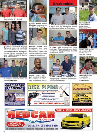38 www.reportercapixaba.com
Gilson é o cara certo
para consertar todos os
“pepinos” de sua casa.
Veja o comercial abaixo!
Flávio e Leo oferecem serviços
de qualidade na Leo Car!
A jovem e competente arquiteta
Fernanda assinou o projeto da
nova residência do simpático
casal Sandra e Luíz Rodrigues.
Fomos conferir os detalhes da
obra e podemos garantir que vai
ficar maravilhoso!
Nasceu Pedro Avelar
Marques, o primeiro neto
do Milton da Playcity!
William Sizote está
preparando um novo
periódico que circulará
em breve na cidade. Lhe
desejamossucessoneste
novo empreendimento!
ARed Car, sob direção de João Helder,
é a mais nova loja de veículos novos e
seminovos da cidade no Aquidaban.
A MBS Tratores e a Servimaq são
administradas com muita competência
pela família Sartório.
No haras R3M
Campolina os
cavalos tem
tratamento VIP!
O gato mais popular
da Av. Jones dos
Santos Neves
tem vida boa na
Cachoeiro irrigações!
Geovani garante
o excelente
atendimento da
Cola Pneus!
A Power Som continua em plena
expansão. O bom atendimento aliado
a qualidade dos produtos e serviços
encantam a clientela.
Giro de notícias
A sempre animada turma da
capotaria Ferreira.
Vanlllador■■ da Talo,
-Anlana■ Exlerna■ ,
-Chuvalroa Elétrico■,
-Suporte ■ para TV'• a Microonda■ ,
-Corlinas, Varal da Tato,
• Extansiias para Tomadas Elálrlcas a T ■lalana...
(28) 9983-3548 (Gilson)
Wb@o~o~c~
COMPRA - VENDE - TROCA - FINANCIA
(ia) 3521-7109 / 9966-6999
/J:s!J., ~~~~º~e,~~~ e , ~
 