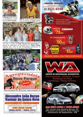39www.reportercapixaba.com
A equipe da Júnior Motos (peças, acessórios e oficina) ficou
feliz com o sucesso do Moto Passeio dos Namorados. O
evento foi organizado em parceria com a Rádio Cidade.
Segundo eles, mais de 200 motociclistas participaram do
animado passeio rumo ao já famoso Sitio Moitão.
O Alemão dirije com mui-
ta competência a Agro-
pecuária Novo Parque.
Marino sempre atendendo muito
bem os clientes no Posto Jovino.
Rua José Rosa Machado, 267 -Alto Novo Parque - Cachoeiro de ltapemlrim - ES
Alexandre João Buzan
Vantuir de Souza Neto
DESPACHANTESCREDENCIADOS
Emplacamento de veículos em geral
[28) 3526-5540
9885-0590 / 9885-7513
Av. Francisco Lacerda de Aguiar, 46 (Junto o ltacar Motos) - Cachoeiro
 