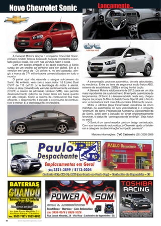 40 www.reportercapixaba.com
A General Motors lançou o compacto Chevrolet Sonic,
primeiro modelo feito na Coreia do Sul pela montadora expor-
tado para o Brasil. Ele vem nas versões hatch e sedã.
Com um design arrojado e de apelo esportivo, o Sonic
surgiu de um projeto sul-coreano para ser global. Ele já é
vendido em cerca de 100 países e, no ano passado, atin-
giu a marca de 371 mil unidades comercializadas em todo o
mundo.
O painel azul não esconde o sangue sul-coreano do
Sonic. No entanto, vem com o novo motor 1.6 Ecotec Dual
CVVT de 116 cv/120 cv. A tecnologia do motor é alemã,
como os dois comandos de válvulas continuamente variáveis
(CVVT) e coletor de admissão variável (VIM), isso permite
desenvolvimento máximo do motor tanto em baixa quanto
em alta rotação. Como a queima de combustível fica mais
eficiente, o desempenho é elevado e o consumo de combus-
tível é menor. E a tecnologia flex é brasileira.
A transmissão pode ser automática, de seis velocidades,
ou mecânica. Entre os itens de segurança estão freios ABS,
sistema de estabilidade (EBD) e airbag frontal duplo.
A General Motors adotou o ano de 2012 para ser um dos
mais importantes da sua história no Brasil pela quantidade de
lançamentos. O Sonic é o terceiro modelo neste ano, chegou
depois da picape S-10 e do hatch Cruze Sport6. Até o fim do
ano, a montadora trará mais três modelos totalmente novos.
Motor e câmbio (seja transmissão mecânica de cinco
marchas ou automática de seis velocidades) é o conjunto
“premium” do carro. Projetado na Alemanha, o powertrain dá
ao Sonic, junto com a posição de dirigir ergonomicamente
favorável, o status de “carro gostoso de se dirigir”. Seja hatch
ou sedã.
O Sonic é um carro inovador com um design conceituado.
Com sua transmissão automática, o Chevrolet ajuda a fortale-
cer a categoria de denominação “compacto premium”.
Maiores informações: CVC Cachoeiro (28) 3526-2666
Novo Chevrolet Sonic Lançamento...
/
Paulo
_Despachante~iw;--- ~
erias ovas e o a as
~Av. José Rocha Machado, 21
Alto Novo Parque - Cachoeiro
Tais.: 3522-1132 / 3522-8052
fmplacamentos em Geral
(28) 3521-3899 /, 8113-0304
~<X&~~ mm (P;JJ (kJ;:fb <::0 ~ ~ º ~ cfu ~ º oo
®©lMJ ~ ~@®.Q)~□~ T
lnsulfilmes - Rlarmes - Som Rulomotiuo
,2s1 3036-1/519 I 9926-5226
Rua Jacob Miranda, 24 - Vila Rica - Cachoeiro de ltapemirim - ES
 