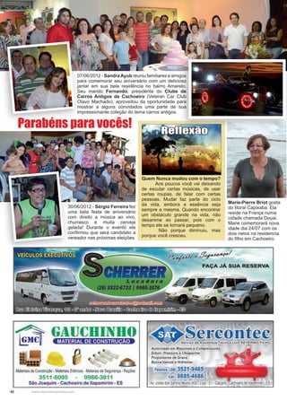 42 www.reportercapixaba.com
07/06/2012 - SandraAyub reuniu familiares e amigos
para comemorar seu aniversário com um delicioso
jantar em sua bela residência no bairro Amarelo.
Seu marido Fernando, presidente do Clube de
Carros Antigos de Cachoeiro (Veteran Car Club
Olavo Machado), aproveitou da oportunidade para
mostrar a alguns convidados uma parte de sua
impressionante coleção do tema carros antigos.
30/06/2012 - Sérgio Ferreira fez
uma bela festa de aniversário
com direito a música ao vivo,
churrasco e muita cerveja
gelada! Durante o evento ele
confirmou que será candidato a
vereador nas próximas eleições.
Parabéns para vocês!
Quem Nunca mudou com o tempo?
Aos poucos você vai deixando
de escutar certas músicas, de usar
certas roupas, de falar com certas
pessoas. Mudar faz parte do ciclo
da vida, embora a essência seja
sempre a mesma. Quando encontrar
um obstáculo grande na vida, não
desanime ao passar, pois com o
tempo ele se tornará pequeno.
	 Não porque diminuiu, mas
porque você cresceu.
Reflexão
Marie-Pierre Briot gosta
do litoral Capixaba. Ela
reside na França numa
cidade chamada Douai.
Marie comemorará nova
idade dia 24/07 com os
dois netos na residencia
do filho em Cachoeiro.
Materiais de Construção - MateriaisElétricos -Malerias de Segurança - Rações
3511 ·6095 9986·3811
São Joaquim - Cachoeiro de ltapemirim - ES
~~AP,,g~I
FAÇA JÁ SUA RESERVA
Sercontec
Autorizado em Máquinas e Compressores
Erbon, Pressure e,Chiaperine
Propulsores de Graxa
BozzaNanlub e Hidromar
Telefax: (28) 3521-9465
Cel.: 9885•4686
Av. Jones dos Santos Neves,406 •Loja -O1•Caiçara -Cachoeiro de•ltapemirim- ES
 