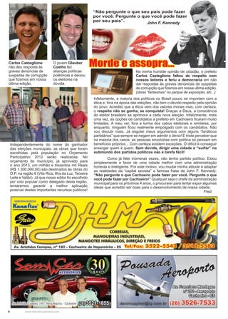 6 www.reportercapixaba.com
Independentemente do nome do ganhador
das eleições municipais, as obras que foram
escolhidas pela população no Orçamento
Participativo 2012 serão realizadas. No
orçamento do município, já aprovado para
o ano 2013, um milhão e trezentos mil Reais
(R$ 1.300.000,00) são destinados às obras do
O.P. na região 6 (Vila Rica, Ilha da Luz, Teixeira
Leite e Valão). Já que nosso editor foi escolhido
por voto popular como delegado desta região,
tentaremos garantir a melhor aplicação
possível destes importantes recursos públicos!
Carlos Casteglione
não deu resposta às
graves denúncias de
suspeitas de corrupção
que fizemos em nossa
última edição.
O jovem Glauber
Coelho fez
alianças políticas
polêmicas e deixou
os eleitores na
dúvida.
Na minha humilde opinião de cidadão, o prefeito
Carlos Casteglione faltou de respeito com
nossos leitores e feriu a democracia em não
dar respostas às graves denúnicas de suspeitas
de corrupção que fizemos em nossa ultima edição.
(obras “fantasmas” no parque de exposição, etc...)
Infelizmente, a maioria dos políticos no Brasil pouco se importam com a
ética e, fora na época das eleições, não tem o devido respeito pela opinião
do povo. Acredito que a ética vem dos valores morais mas, com certeza,
o respeito não se ganha, se conquista! Graças a Deus, a consciência
do eleitor brasileiro se aprimora a cada nova eleição. Infelizmente, mais
uma vez, as opções de candidatos a prefeito em Cachoeiro ficaram muito
limitadas. A meu ver, fora a turma dos cabos eleitorais e similares, por
enquanto, ninguém ficou realmente empolgado com os candidatos. Não
vou discutir mais. Já esgotei meus argumentos com alguns “fanáticos
partidários” que sempre se negam em admitir o óbvio! É triste perceber que
na maioria dos casos, as pessoas envolvidas com política só pensam em
benefícios próprios... Com certeza existem exceções. O difícil é conseguir
enxergar quem é quem. Sem dúvida, dirigir uma cidade e “surfar” no
submundo dos partidos políticos não é tarefa fácil!
	 Como já falei inúmeras vezes, não tenho partido político. Estou
simplesmente a favor de uma cidade melhor com uma administração
honesta e inteligente. Por este motivo, vou mudar minha atitude e adaptar
as realidades da “capital secreta” a famosa frase de John F. Kennedy:
“Não pergunte o que Cachoeiro pode fazer por você. Pergunte o que
você pode fazer por Cachoeiro!” Qualquer seja o chefe da administração
municipal para os próximos 4 anos, o procurarei para tentar expor algumas
ideias que acredito ser boas para o desenvolvimento de nossa cidade.
								 Fred.
“Não pergunte o que seu país pode fazer
por você. Pergunte o que você pode fazer
por seu país”.
				 John F. Kennedy
Morde e assopra...
~~
Luua-f1a.r8MANGUEIUS fliXJVUS DE PVC
•OATE DO lllASll
I
MANGUEIRAS INDUSTRIAI
NGOTES HIRÁULICOS, DIREÇÃO
ampos, nº 1 - achoeiro de ltapemirim - ES Tel/Fax:
~~i:i1•000~
[íji>~o~
~º~
(28) 3526-7533
 