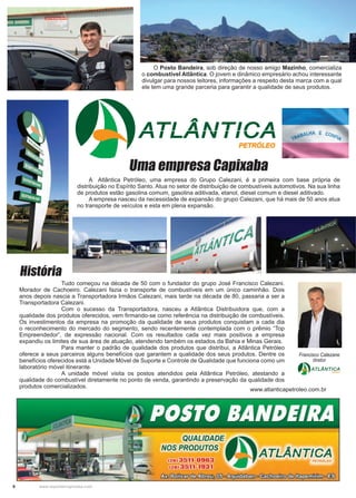 8 www.reportercapixaba.com
A Atlântica Petróleo, uma empresa do Grupo Calezani, é a primeira com base própria de
distribuição no Espírito Santo. Atua no setor de distribuição de combustíveis automotivos. Na sua linha
de produtos estão gasolina comum, gasolina aditivada, etanol, diesel comum e diesel aditivado.
A empresa nasceu da necessidade de expansão do grupo Calezani, que há mais de 50 anos atua
no transporte de veículos e esta em plena expansão.
Uma empresa Capixaba
O Posto Bandeira, sob direção de nosso amigo Mazinho, comercializa
o combustível Atlântica. O jovem e dinâmico empresário achou interessante
divulgar para nossos leitores, informações a respeito desta marca com a qual
ele tem uma grande parceria para garantir a qualidade de seus produtos.
		 Tudo começou na década de 50 com o fundador do grupo José Francisco Calezani.
Morador de Cachoeiro. Calezani fazia o transporte de combustíveis em um único caminhão. Dois
anos depois nascia a Transportadora Irmãos Calezani, mais tarde na década de 80, passaria a ser a
Transportadora Calezani.
		 Com o sucesso da Transportadora, nasceu a Atlântica Distribuidora que, com a
qualidade dos produtos oferecidos, vem firmando-se como referência na distribuição de combustíveis.
Os investimentos da empresa na promoção da qualidade de seus produtos conquistam a cada dia
o reconhecimento do mercado do segmento, sendo recentemente contemplada com o prêmio “Top
Empreendedor”, de expressão nacional. Com os resultados cada vez mais positivos a empresa
expandiu os limites de sua área de atuação, atendendo também os estados da Bahia e Minas Gerais.
		 Para manter o padrão de qualidade dos produtos que distribui, a Atlântica Petróleo
oferece a seus parceiros alguns benefícios que garantem a qualidade dos seus produtos. Dentre os
benefícios oferecidos está a Unidade Móvel de Suporte e Controle de Qualidade que funciona como um
laboratório móvel itinerante.
		 A unidade móvel visita os postos atendidos pela Atlântica Petróleo, atestando a
qualidade do combustível diretamente no ponto de venda, garantindo a preservação da qualidade dos
produtos comercializados.
História
Francisco Calezane
diretor
www.atlanticapetroleo.com.br
A-,-, A A1-r1r A
r, I 1-r,1 V I I .,r,
PETRÓLEO
~ ATLANTI~
QUALIDADE~
NOS PRODUTOS v'A "TI A AITIC A
I', I LI"'I 'Y I I I"'
128) 3511-0963 • JI
128) 3511-:193:1
/Jsh~(!t}aflml!b{!§o~o~(!t}filiUx:Ji1fl.Jülo~
 