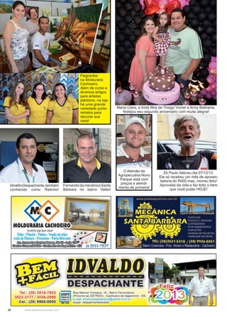 24 www.reportercapixaba.com
IdvaldoDespachante,também
conhecido como Ratinho!
Fernando da mecânica Santa
Bárbara no bairro Valão!
O Alemão da
Agropecuária Novo
Parque está com
preços e atendi-
mento de primeira!
Zé Paulo faleceu dia 07/12/12.
Ele só recebeu um mês de aposen-
tadoria do INSS mas, morreu feliz!
Aproveita da vida e faz todo o bem
que você puder HOJE!
Flagrantes
na Molduraria
Cachoeiro.
Além de curso e
diversos artigos
para artistas
plásticos, na loja
há uma grande
variedade porta-
retratos para
decorar sua
casa!
Maria Clara, a linda filha de Thiago Vionet e Anny Beltrame,
festejou seu segundo aniversário com muita alegria!
"AARTE EM SUA VIDA"
Telas •Pincéis•Tinta •Venda de Cela • • • • ~©ula de Pintura -Presentes - P rla Retratos • _,,,,-- = J ·,',j
~~~©9:@i)o~~ . ..
~ ~ ~ ( 3 § 1 28 3511-7537
Tel.: (28) 3518-7932
3622-3177 / 3036-2898
Cel.: (28) 9985-8900
-------------
B&SPACNAIITE
Rua Manoel Fonseca , 16 - Bairro Ferroviários
(Próximo ao DETRAN) - Cachoeiro de ltapemirim - ES
e-mail idlial~ott~pacilanle@yahoo.com r
RG 103 skype: despachanleidvaldo
 