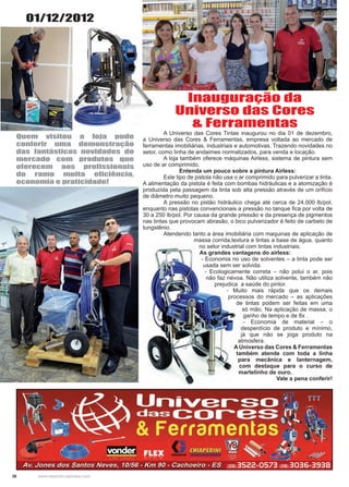 26 www.reportercapixaba.com
	 A Universo das Cores Tintas inaugurou no dia 01 de dezembro,
a Universo das Cores & Ferramentas, empresa voltada ao mercado de
ferramentas imobiliárias, industriais e automotivas. Trazendo novidades no
setor, como linha de andaimes normatizados, para venda e locação.
	 A loja também oferece máquinas Airless, sistema de pintura sem
uso de ar comprimido.
Entenda um pouco sobre a pintura Airless:
	 Este tipo de pistola não usa o ar comprimido para pulverizar a tinta.
A alimentação da pistola é feita com bombas hidráulicas e a atomização é
produzida pela passagem da tinta sob alta pressão através de um orifício
de diâmetro muito pequeno.
	 A pressão no pistão hidráulico chega até cerca de 24.000 lb/pol,
enquanto nas pistolas convencionais a pressão no tanque fica por volta de
30 a 250 lb/pol. Por causa da grande pressão e da presença de pigmentos
nas tintas que provocam abrasão, o bico pulverizador é feito de carbeto de
tungstênio.
	 Atendendo tanto a área imobiliária com maquinas de aplicação de
massa corrida,textura e tintas a base de água, quanto
no setor industrial com tintas industriais.
	 As grandes vantagens do airless:
	 - Economia no uso de solventes – a tinta pode ser
usada sem ser solvida.
	 - Ecologicamente correta – não polui o ar, pois
não faz névoa. Não utiliza solvente, também não
prejudica a saúde do pintor.
	 - Muito mais rápida que os demais
processos do mercado – as aplicações
de tintas podem ser feitas em uma
só mão. Na aplicação de massa, o
ganho de tempo e de 8x .
	 - Economia de material – o
desperdício de produto e mínimo,
já que não se joga produto na
atmosfera.
A Universo das Cores & Ferramentas
também atende com toda a linha
para mecânica e lanternagem,
com destaque para o curso de
martelinho de ouro.
Vale a pena conferir!
Inauguração da
Universo das Cores
& Ferramentas
Quem visitou a loja pude
conferir uma demonstração
das fantásticas novidades do
mercado com produtos que
oferecem aos profissionais
do ramo muita eficiência,
economia e praticidade!
01/12/2012
 