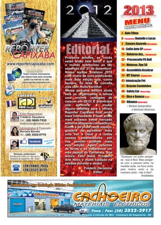 3www.reportercapixaba.com
MENU
Desta edição:
+ Muitas fotografias
e Notícias diversas
4-AutoClima
6-Casamento DanielleeLucas
9 -CamaroAmareloBrincadeira
14-SalãoAutoSPExclusivo
26-Universodas... Inauguração
32- PreconceitoPitBull
34-Motocas:Zipy50
36-AssembléiaAssulcar
40-MTCouros Inauguração
42-IntoxicaçãoPet
44-BracomCaminhões
46-SafetyCar NossaCapa
48-DicoeDanusaFesta
50-RihannaAniversário
“Qualquer um pode zangar-
se - isso é fácil. Mas zangar-
se com a pessoa certa, na
medida certa, na hora certa,
pelo motivo certo e da
maneira certa - não é fácil”.
Aristóteles
Prezados leitores, se vocês
estão lendo este texto, é que
o mundo sobreviveu ao tão
esperado dia 21 de dezembro!
Nossa equipe finalizou 2012
com chave de ouro publicando
mais esta edição que, como
sempre, foi feita na correria
mas com muito carinho!
Nossa pequena editora ainda
está se organizando e temos
uma enorme vantagem de
crescer em 2013! É primordial
nós aprimorar e mudar
alguns detalhes para a revista
Repórter Capixaba ficar ainda
mais interessante e fazer ainda
mais sucesso neste mercado
editorial altamente competitivo!
Como é de praxe neste espaço,
gostaria de agradecer mais
uma vez a Deus e a todos
nossos colaboradores por
nos permitir publicar mais
esta edição. Agora estamos
de férias e só voltaremos um
mês depois do Carnaval... Boa
leitura, Feliz Natal, Próspero
Ano Novo e muito cuidado na
estrada durante o verão!
Frédéric Decatoire
Editor
Editorial
Todos nossos exemplares
são disponíveis para consulta
grãtis na internet no site
www.reportercapixaba.com
· otm.ail.t:
. 1 t,
.' t , , I;
Impressão off-
'gra an
l8) 3526-2750
Editor Res onsável:
Frédéric Decatoire
-~-~ Gel.: (28) 9885-7935
.---=-,
fredericmsn@hotmail.com
Administrativo & Financeiro:
Marcelle Barreto
Te/.: (28) 3522-0775
li cwte ,,assa
p;igf11a'
o, publicidade: ...
elho, 23 - Ilha da Luz
[)Xal!O[lann;,tm
1
•
■
•
•
•
•
 
