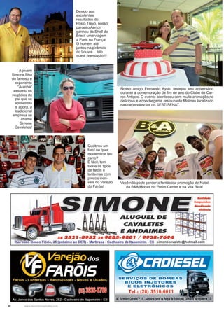 30 www.reportercapixaba.com
A jovem
Simone,filha
do famoso e
experiente
“Aranha”
assumiu os
negócios do
pai que se
aposentou
e agora, a
tradicional
empresa se
chame
Simone
Cavaletes!
Devido aos
excelentes
resultados do
Posto Trevo, nosso
parceiro Aerton
ganhou da Shell do
Brasil uma viagem
a Paris na França!
O homem até
jantou na pirâmide
do Louvre... Isto
que é premiação!!!
Quebrou um
farol ou quer
modernizar teu
carro?
É fácil, tem
todos os tipos
de faróis e
lanternas com
preços incrí-
veis no Varejão
do Faróis!
Nosso amigo Fernando Ayub, festejou seu aniversário
durante a comemoração de fim de ano do Clube de Car-
ros Antigos. O evento aconteceu com muita animação no
delicioso e aconchegante restaurante Molinas localizado
nas dependências do SEST/SENAT.
Você não pode perder a fantástica promoção de Natal
da B&A Modas no Perim Center e na Vila Rica!
'
ALUGUEL DE
CAVALETES
E ANDAIMES
28 3S2J-89S2 28 9BBS-9B01 / 9938-7694
Rua :João Basco Fiório, 25 (próximo ao DER) - Marbrasa - Cachoeiro de ltapemirim - ES simonecavalete@hotmail.com
SERVIÇOS DE BOMBAS
BICOS INJETORES
E ELETRÔNICOS
Tel.: (28) 3518-6611
Av, fioravanti Cyprianonº19,Aéroporto (atrasdo Parquede lxposi1óes)CacHoerrode ltape111iri111,!S
 