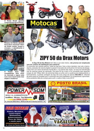 34 www.reportercapixaba.com
	 A Zipy 50 da Dax Motors tem 49cc e por este motivo, não precisa ser emplacada
nem ter carteira de habilitação para pilotá-la!
O ciclomotor tem partida elétrica, rodas de liga leve, freio a disco dianteiro, baú sob o banco,
alarme, indicador de marcha digital no painel e marcador de combustível. Em termos de design,
a Zipy 50 é um clone da famosa Honda Biz e, na maioria das vezes, na hora da manutenção
usa as mesmas peças de reposição. Ela pesa 92 kg a seco e foi concebida para aguentar
cargas de até 150kg. Além da economia todos os anos com a ausência de emplacamento e
licenciamento, a grande vantagem da Zipy 50 é seu preço de apenas R$3.900,00. Olhando
de perto pode se constatar que o ciclomotor tem boa qualidade e um acabamento caprichado.
Uma excelente idéia de compra para curtir o verão e todo o ano 2013!
ZIPY 50 da Drax Motors
O Posto Brasil garante
combustíveisdequalidade.
Pensou em flores, pensou
floricultura Girassol! Além
de lindas cestas, buquê e
arranjos, o atendimento é
sempre nota 10!
A Power Som esta
completando dois anos
no mercado e agora esta
num novo local muito mas
amplo e moderno!
@@[MI ~~®®(Q)~□~ ""
lnsulfilmss - Rlarmss - Som Rutomotiuo
(28) 9906-3540
Av.Jones dos Santos Neves •KM 90 (ao lado do PC Veículos) Cachoeiro- ES
 