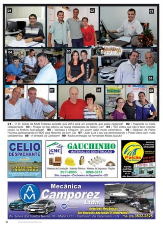 38 www.reportercapixaba.com
01 02 03
06
0504
07 08 09
01 - O Sr. Doriel da MMJ Tratores acredite que 2013 será um excelente ano pelos negócios! 02 - Flagrante no Célio
Despachante 03 - Thiago do Itaú adorou as novas instalações da Safety Car! 04 - Tem vezes que não é fácil comprar
peças na Antônio Auto-peças! 05 - Vanessa e Chiquim: um jovem casal muito carismático. 06 - Gleibson da Prime
Hyundai apresentando o HB20 para Nelsinho da Som Car 07 - João Luíz e seu pai administrando o Posto Oasis com muita
competência 08 - A diretoria da Carlosom! 09 - Muita animação na Fernandes Motos Suzuki!
■
Materiais de Construção - MateriaisElétricos -Materias de Segurança - Rações
3511-6095 9986-3811
São Joaquim - Cachoeiro de ltapemirim - ES
 