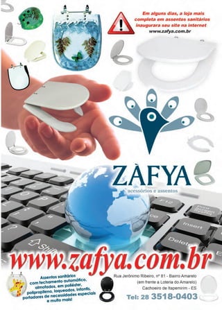 39www.reportercapixaba.com
•'~ • Assentos sanitários , .
~
f hamento automatlco,
,, • , # com ec ,
,~-·, !mofados em poliester,
·: ·• a ' · f ntis
~ :; pollproptldeen~~~~~;~i~~s
1
::peciais
portadores .
e muito mais!
Em alguns dias, a loja mais
completa em assentos sanitários
inaugurara seu site na internet
www.zafya.com.br
--
ZAFYAacessórios e assentos
Rua Jerônimo Ribeiro, nº 81 - Bairro Amarelo
(em frente a Loteria do Amarelo)
Cachoeiro de ltapemirim - ES
o Tel: 28 3518-0403
 