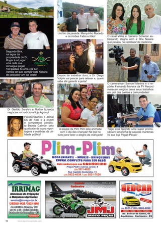 10 www.reportercapixaba.com
Segundo Bira,
na lagoa da
propriedade do Dr.
Roger é só jogar
uma rede que
consegue pegar
100 piabas de uma vez só!
Vamos ter que conferir esta história
de pescador um dia deste!
Um trio da pesada: Marquinho Macedo
e os irmões Fabio e Kiko!
Depois de trabalhar duro, o Dr. Diego
Volpini vai pescar para relaxar e, quem
sabe até garantir a janta!
A equipe da Plim Plim esta animada
com o dia das crianças! Na loja há
tudo para fazer a alegria da criançada!
O casal Vilma e Rainério Scherrer es-
banjando alegria com a filha Naiane
que passou no vestibular de medicina.
Dr Gedião Serafini e Maitan fazendo
negócios na tradicional loja Agrosul.
Tiago esta fazendo uma super promo-
ção em toda linha de capotas maritimas
na sua loja Pegab Peças!
O cameraman Samuel Martins e o re-
pórter Fernando Moreira da TV Record
merecem elogios pelos seus trabalhos
em prol dos bairros e comunidades!
Parabenizamos o Jornal
ES de Fato e a jovem
e competente jornalis-
ta Beatriz Caliman pela
qualidade de suas repor-
tagens e matérias de uti-
lidade pública!
Sistemas lle Irrigação
e MáquinasAgr1co1as
vendas@i"mag.com.br
(28)3521-1433 / 3522-1048
~~~~
~@íl @@'@<> ~ ~
~ ~ ~ g ~
-MODA INFANTIL - MÓVEIS - BRINQUEDOS
EXOVAL COMPLETO PARA SEU BEBll
Dois endereços em CACHOEIRO
Praça Pedro cuevas Júnior, 9
(28) 3511-4823
Rua Capitão Deslandes, 15
(28) 3522-4036 / (28) 3521-7526
NIOTO PEÇAS
(2813521-7109 19966-6999
COMPRA · VENDE · TROCA · FINANCIA
Av. Bolivar de Abreu, 46
Aquidaban - Cachoeiro - ES
 