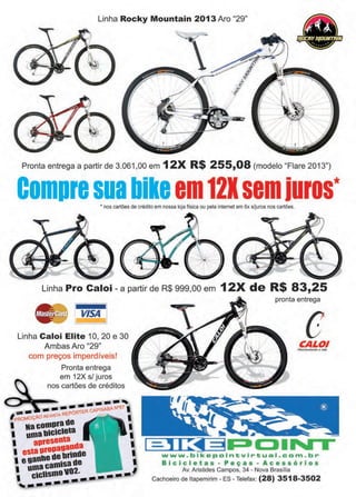 11www.reportercapixaba.com
Linha Rocky Mountain 2013 Aro "29"
Pronta entrega a partir de 3.061 ,00 em 12X R$ 255,08 (modelo "Flare 2013")
Compresuabikeem121semiuros** nos cartões de crédito em nossa loja física ou pela internet em 6x s/juros nos cartões.
Linha Pro Caloi - a partir de R$ 999,00 em 12X de R$ 83,25
Linha Caloi Elite 1O, 20 e 30
Ambas Aro "29"
com preços imperdíveis!
Pronta entrega
em 12X s/ juros
nos cartões de créditos
pronta entrega
eCALO/Mow'mentondo o Ytth,
,-~~
--,.
: .-~~---·-1·1~~ 1
www.bikepointvirtual . cam.br
Bicicletas - Peças - Acessórios
Av. Aristides Campos, 34 - Nova Brasília
Cachoeiro de ltapemirim - ES - Telefax: (28) 3518-3502
 