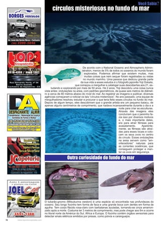 16 www.reportercapixaba.com
	 De acordo com o National Oceanic and Atmospheric Admin-
istration, menos de 5% de todos os oceanos do mundo foram
explorados. Podemos afirmar que existem muitas, mas
muitas coisas que nem sequer foram registradas ou vistas
no mundo marinho. Uma pessoa que dedicou grande parte
da sua vida a esses estudos é o fotografo japonês Yoji Ookata,
que começou a mergulhar e catalogar suas descobertas aos 21, es-
tudando e explorando por mais de 50 anos. Há 2 anos, Yoji descobriu uma coisa nunca
vista antes: ondulações na areia, com padrões geométricos, de quase seis metros de diâmet-
ro a cerca de 80 metros abaixo do nível do mar. Ao registrar as imagens e publicar, diversas
agências começaram a noticiar os tais “círculos misteriosos”. No ano passado, uma equipe de
mergulhadores resolveu estudar e procurar o que teria feito esses círculos no fundo do mar.
Depois de algum tempo, eles descobriram que o grande artista era um pequeno baiacu, de
apenas alguns centímetros de comprimento, que nadava incansavelmente durante o dia e a
noite para criar as esculturas.
Através das imagens eles
concluíram que o peixinho fa-
zia isso por diversos motivos
e, o mais importante deles,
era para atrair fêmeas para
acasalamento. Aparente-
mente, as fêmeas são atraí-
das para esses locais e colo-
cam os seus ovos no centro
do círculo. Essas ondulações
na areia servem como “am-
ortecedores” naturais para
as correntes oceânicas, que
conseguem proteger e man-
ter os ovos em segurança.
círculos misteriosos no fundo do mar
O tubarão-gnomo (Mitsukurina owstoni) é uma espécie só encontrada nas profundezas do
oceano. Seu longo focinho tem forma de faca e uma grande boca com dentes em forma de
agulha. Tem corpo flácido rosa-claro com barbatanas azuladas, tornando-se cinza amarron-
zado após a morte. Costuma ter 3 metros de comprimento, mas pode chegar aos 6m e ocorre
no litoral norte da América do Sul, África e Europa. O focinho contém órgãos sensoriais para
detectar sinais elétricos emitidos por presas, como polvos e caranguejos.
Outra curiosidade do fundo do mar
Você Sabia?
~
BORGES VEICULOS
DESPACHANTE ALMIR
Transferéncia •Renovação da Licença
Certidões de Furtos eMultas
B~f,~Lll!El~' . . '
~(,Q
 