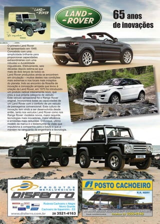 20 www.reportercapixaba.com
O primeiro Land Rover
foi apresentado em 1948.
Concebido com uma
simplicidade brilhante para
proporcionar capacidades
extraordinárias com uma
robustez e durabilidade
inigualáveis. Efetivamente, seis
décadas depois estima-se que
mais de dois terços de todos os
Land Rover produzidos ainda se encontrem
em circulação – muitos destes nas condições
mais extremas e nos locais mais inóspitos
do planeta. Indo ao encontro da filosofia de
inovação e concepção arrojada que levou à
criação da Land Rover, em 1970 foi introduzido
um produto radical inteiramente novo, que
criou a sua própria categoria de veículo.
Este veículo sensacional foi o Range Rover
original. Incorporava todas as capacidades de
um Land Rover com o conforto de um veículo
de passageiros convencional. Esta cultura de
inovação tem vindo a ser desenvolvida desde
então, tanto nos veículos Land Rover como nos
Range Rover: modelos novos, maior requinte,
tecnologias mais inovadoras, maior eficiência
e emissões mais reduzidas. O Evoque, ultimo
modelo da marca é o testemunho da visão que
impulsiona a companhia para o futuro e que a
mantém na vanguarda da engenharia e tecnologia.
65 anos
de inovações
..
P R O O U T O S
METALÚRGICOS
DISF& 1 li
DED i;;;;il-■I ~ Rodovia Cachoeiro x Alegre
&KD<i Morro Grande
·- - lllíllií/ll Cachoeiro de ltapemirim ES
www.disferro.com.br 28 3521-4163
lpt!POSTO CACHOEIRO
R.R. NERY
-
 