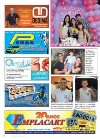 34 www.reportercapixaba.com
Quem também aniversáriou
este mês foi o simpático
Raul, neto de nosso amigo
Renato Escapamento!
Dr. Mozart e
Dra. Cristiane
formam uma
linda família:
sempre
aparecem
nos mais
diversos
eventos
sociais em
companhia
do filho
Leonardo.
Beto Barone, ex-campeão de
motocross é um dos melhores
e mais procurado mecânico
de motocicleta da atualidade!
on
Dra. Cristiane Bastos Lacerda Erthal
Cirurgiã Dentista - Ortodontia
Clínica Geral - CRO-ES 4371
Dr. Mozart Erthal Pinto
Cirurgiã Dentista - Implante Dentário
Periodontista - Ortodontia
CRO-ES4433
emplacart@gmail.com www.emplacart.com.hr
Placas
APROVADO
DENATRAN
DIRETO DA FABRICA. FEITO NA HORA
E DO JEITO QUE voei QUERI
(con forme resolução do DE TRAN)
MATRIZ: Rua Samuel Levy, 463 - Aquidaban - Cachoeiro de ltapemirim - ES Telefax: (28) 3521-1593
 