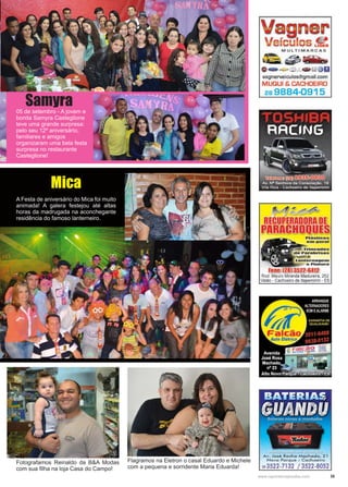 35www.reportercapixaba.com
05 de setembro - A jovem e
bonita Samyra Casteglione
teve uma grande surpresa:
pelo seu 12º aniversário,
familiares e amigos
organizaram uma bela festa
surpresa no restaurante
Casteglione!
Samyra
Mica
A Festa de aniversário do Mica foi muito
animada! A galera festejou até altas
horas da madrugada na aconchegante
residência do famoso lanterneiro.
Fotografamos Reinaldo da B&A Modas
com sua filha na loja Casa do Campo!
Flagramos na Eletron o casal Eduardo e Michele
com a pequena e sorridente Maria Eduarda!
vagnerveiculos@gm ail.com
MUQUI & CACHOEIRO
28 9884-0915
Fone: (281 352'2-6412
Rod. Mauro Miranda Madureira, 252
Valão - Cachoeiro de ltapemirim - ES
'Av. José Rocha Machado, 21
Novo Parque - Cachoeiro
2a3522-7132 / 3522-8052
 