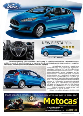 37www.reportercapixaba.com
	 Um carro inovador em tudo. Além de ser o Hatch Global da Ford produzido no Brasil, o New Fiesta inaugura
também um padrão de tecnologia superior ao segmento. Unindo tecnologia de ponta, design moderno e equipamen-
tos que você nunca imaginou encontrar em um compacto esportivo!
	 No New Fiesta, performance é assunto sério.
Começando pelos novos motores 1.5L Sigma de 111
cavalos e o 1.6L Sigma TiVCT de 130 cavalos, o mais
potente da categoria e com classificação A no testes
do Conpet/Inmetro. E a nova motorização vem sem
deixar de lado a sustentabilidade, tanto para o meio
ambiente quanto para o seu bolso. O compacto conta
com o sistema de partida a frio Ford Easy-Start, que
dispensa o uso do reservatório adicional de combus-
tível, e com a exclusiva transmissão PowerShift se-
quencial de 6 velocidades, a mais econômica da ca-
tegoria. Além disso, o New Fiesta possui Assistente
de Partida em Rampa, freios ABS com EBD, Controle
Eletrônico de Estabilidade (ESC) e de Tração (TCS).
	 Potência e segurança que vão agradar e sur-
preender todos os tipos de motorista.
Maiores informações na Bracom (28) 3526-2300.
NEW FIESTA 2014~
A PARTIR DE RS 39.890,00
 