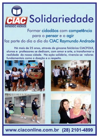 39www.reportercapixaba.com
SolidariedadeRAYMUNDO ANDRADE
Formar cidadãos com competência
•
para o pensar e o agir
faz parte do dia a dia do CIAC Raymundo Andrade
Há mais de 25 anos, através da gincana folclórica CIACFOLK,
alunos e professores se dedicam, com amor e arte, a transformar a
realidade da nossa cidade. Na ação solidária, vivencia-se valores
fundamentais como a doação e o respeito.
( . _ . . - ---,,,1
www.ciaconline.com.br (28) 2101-4899
 