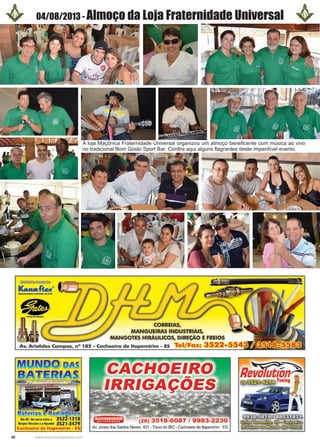 40 www.reportercapixaba.com
04/08/2013 - Almoço da Loja Fraternidade Universal
A loja Maçônica Fraternidade Universal organizou um almoço beneficente com música ao vivo
no tradicional Bom Gosto Sport Bar. Confira aqui alguns flagrantes deste imperdível evento.
~~
L.ualla«"MANG UEIRAS fUXJVllS Di P'VC
•GATE DO IIR.UtL
MUJNlD>O mAs
: . :- ·~ .
Baterias e Radiag,orres
Km 90•Na curvaentrea 3522-1318
BorgesVeículosea Hyundaí 3521-3479
Cachoeiro de ltapemirim - ES
(28) 3518-6087 / 9983-2230
Av. Jamesdos Santos Neves, 401 -Trevo do IBC - Cachoeiro de ltapemirim . ES
Re~l:t,~~W ~ Tuning .
- 1
~º~!!fii:Gx.;l~~o@mGT:xm
~<Wllib:ID:fu><fu:El~
 