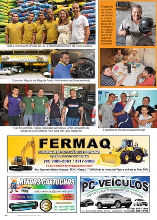 44 www.reportercapixaba.com
Chegamos
no horário
do almoço
na Fermaq
e o único
que traba-
lhava era o
Ferrugem!
O restante
da equipe
estava de-
gustando
deliciosas
marmitex!
Sob a competente direção do Liu, a distribuidora Ema 5 faz muito sucesso.
O famoso Maguila da Maguila Pneus, Alinhamento e Balanceamento.
Não foi fácil mas, nosso paparazzo conseguiu juntar uma parte da
equipe da Auto Elétrica Revil para tirar uma fotografia! Flagrante na Renato Escapamentos!
l~í!il=~fil3~~
mfilm)@~§i!i)~
(28) 9986-2061 / 3517-9056
/.e.fernandes.fermaq@gmail.com
Rod. Engenheiro Fabiano Vivacqua -BR 482 -Alegre, 217 -BNH (Atrás da Paneto Auto Peças eem frente ao Posto POP)
Tel.: (28) 3518-0418
Cel,: (28) 9967-3590 Tel.: 12813521•1199
Av. Jones dos Santos Neves - Cachoeiro Te1eta11: 1281 3521·0101
 