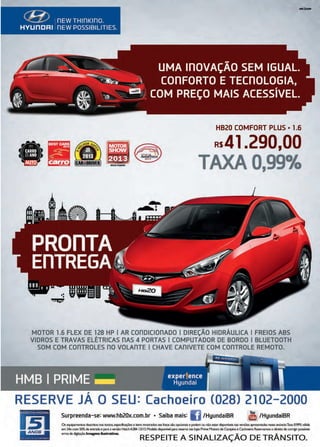 47www.reportercapixaba.com
~0 -~~
-- _J~~ , - '-- UMA lílOVAÇÃO SEM IGUAL.
~~~~ -~ COílFORTO E TECílOLOGIA,
& -~-· ,·. ..., : El; COM PREÇO MAIS ACESSÍVEL.
,~ ..,,.,,,._ ~
HB20 COMFORT PLUS • 1.6
•--
Rs4l .290,00
TAXA0,99%
MOTOR 1.6 FLEX DE 128 HP I AR con□1ct0nADO I DIREÇÃO HIDRÁULICA I FREIOS ABS
VIDROS E TRAVAS ELÉTRICAS ílAS 4 PORTAS I COMPUTADOR DE BORDO I BLUETOOTH
SOM COM conTROLES no VOLAnTE I CHAVE CAnlVETE COM COílTROLE REMOTO.
RESERVE JÁ O SEU: Cachoeiro (028) 2102-2000
lslANOS
Surpreenda-se: www.hb20x.com.br • Saiba mais: IJ/HyundaiBR l1i /HyundaiBR
Os equipamenrosdescritos nosrextos,espeãic,,ções e irens mostrados nas fotos sãoopcionais e podemou nãoestar ~ nasversões ~tadas nesreanúncio.T3l<30.99%wlida
em24x com 50%deentrada e para allef'Sào HatchA284 13/13.Modelo c:ispo!lívelparareserva nas lojas PrimeMotO<S deCampinae Cachoeiro.Reservamos o direitode conigirpossíveis
errosded~çào.lmag,ens ilustrativas.
RESPEITE A SINALIZAÇÃO DE TRÂNSITO.
 