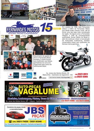 49www.reportercapixaba.com
Dia primeiro de agosto de
2013 a Fernandes Motos
entregou 3 motos Suzuki
zero quilômetro aos felizes
ganhadores do concurso
organizado pela marca de
lubrificantes Mobil.
Em outubro de 1998, Alos Fernandes
obteve o CNPJ da Fernandes Motos
que desde então cresceu muito, até se
tornar uma das lojas mais conceituada
da região. Há alguns anos a Fernandes
integrou a rede de concessionárias
autorizadas Suzuki Motos do Brasil e,
além de continuar a fazer a manutenção
de motocicleta multimarcas, também
comercializa motos zero quilômetro da
famosa marca japonesa.
OFICINA, PEÇAS E ACESSÓRIOS
1·*-~J TOUDO SUZUICI MOTOS ~ BAASIL
CONSÓRCIO■ 1...,,NACIONAL . ·
..SUZlJICt · 1 r
Jf()l.EOO SUZOII MOTOS DO BAASIL. Eff.9
Av. Jones dos Santos Neves, 58
Maria Ortiz - Cachoeiro de ltapemirim - ES
~..~~ 1SUZUKI J.TDLEOO USA ERECOMENDA Mobil Super Moto·
(f
os10s
ERECEMOMELH(
22·3365
(28) 3522-0911
(28) 3522-3365
men o- a anc
8) 3521-2366 (28)
Comércio de peças novas
e recondicionadas
PEÇAS
jbspecas@hotmail com
~ (28) 3521-7425 / 3521-8346
Av. Fioravante Cypriano - Aeroporto - Cachoeiro de ltapemirim - ES
 