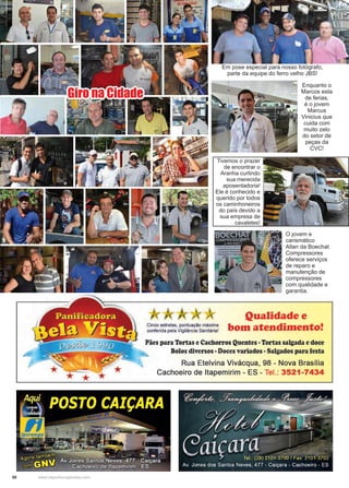 50 www.reportercapixaba.com
Giro na Cidade
Em pose especial para nosso fotógrafo,
parte da equipe do ferro velho JBS!
Enquanto o
Marcos esta
de ferias,
é o jovem
Marcus
Vinicius que
cuida com
muito zelo
do setor de
peças da
CVC!
Tivemos o prazer
de encontrar o
Aranha curtindo
sua merecida
aposentadoria!
Ele é conhecido e
querido por todos
os caminhoneiros
do país devido a
sua empresa de
cavaletes!
O jovem e
carismático
Allan da Boechat
Compressores
oferece serviços
de reparo e
manutenção de
compressores
com qualidade e
garantia.
Qualidade e
Cinco estrelas, pontuação máxima bom atend1·mento•conferida pela Vigilância Sanitária! •
Pães para Tortas e Cachorros Quentes •Tortas salgada edoce
Bolos diversos •Doces variados •Salgados para iesta
Rua Etelvina Vivácqua, 98 - Nova Brasília
Cachoeiro de ltapemirim - ES - Tel.: 3521-7434
 