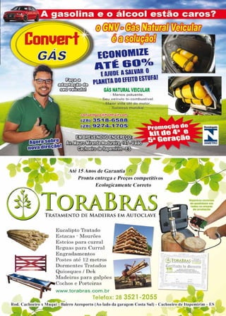 13www.reportercapixaba.com
Conuert
0Mo©fu~_~
(38)~
,
GAS lCONOMlll
AT~&Oº/o
.tlUUDl ASAllAR O
PlAlltlADOlfllTOlSTUfAt
GÁS NATURAL VEICULAR
- M enos poluente.
- Seu veiculo bi-combustivel.
- Maior vida útil do motor..
- S ucesso mundial
85
@il~~@(!J3~
fJs$~li'illf[(íl'}~~o
~C!©lllit;m,,Oli,11°
Até/SAnosdeGarantia 0
Pronta entrega e Preços competitivos
Ecologicamente Correto
T RATAMENTO DE MADEIRAS EM AUTOCLAVE
Eucalipto Tratado
Estacas · Mourões
Esteios para curral
Reguas para CutTal
Engradamentos
Postes até 12 metros
Dorn1entes Tratados
Quiosques/ Dek
Madeiras para galpões
Cochos e Porteiras
www.torabras.com.br
telefax: 28 3521-2055
•am-ou-ll'lllU
deUUDfldatia am
todae ■let.8...
dalKd $ÜJI
,,
Rod. Cachoeiro x Muqui - Bairro Aeroporto (Ao lado ela garagem Costa Sul) - Cachoeiro de ltapemirim - E
..,~
 