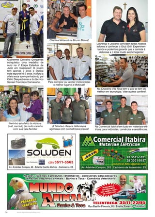 14 www.reportercapixaba.com
Clientes felizes é na Brunin Motos!
Guilherme Carvalho Gonçalves
conquistou uma medalha de
ouro na V Etapa Estadual de
Judô em Guarapari! O jovem
tem apenas 9 anos e pratica
este esporte há 3 anos. Na foto o
atleta esta acompanhado do pai
Célio Despachante e do técnico
Sensei Francisco Damaceno. Para comprar ou vender motocicletas
o melhor lugar é a Motocas!
A Soluden oferece defensivos
agrícolas com os melhores preços!
Netinho esta feliz da vida na
Lual, cercado de muito carinho
com sua bela família!
Na Comercial Itabira tem tudo em materiais elé-
tricos para indústrias, comércios e residências.
No Chaveiro Vila Rica tem o que se tem de
melhor em tecnologia. Vale a pena conferir!
Lourenço e Josiane convidam todos nossos
leitores a conhecer o Glub Grill! Experimen-
tamos e podemos garantir que a comida é
deliciosa e o local muito aconchegante!
....~
SOLUDEN6 ~ '""
P g O 11
s.."o,,;,,._ Ili (28) 3511-5563
Av. Aristides Campos, 68 • Estolita Coelho Martins• Cachoeiro• ES
~ ~ ~~;;;;.in.,a;i;s;,l'e;:;'J~P,""r=odutos veterinários - acessórios para pássaros
guenos animais - Banho e Tosa - Convênio Veterinário
. ~t->J '.'Ili .
..~ ,
•
•l..J1'
TELENTRE .
• ~ • Rua Basilio Pimenta, 08 • Basilio P.ime
 