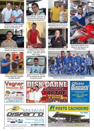 20 www.reportercapixaba.com
Flagramos o Quati entregan-
do carne seca a seu amigo
Biccas na Cola Pneus!
Parte da competente equipe da oficina Bazoni
Chegamos bem na hora
do almoço na Auto Peças
Ramos... pelo jeito não vai
faltar carne!
Este é o PCzinho, filho do
PC da revenda de veículos
do mesmo nome!
Você sabia que o Bochecha
(Martelinho de Ouro) vai ser
papai? Será um menino!
Todo mundo gosta de ler a
revista Repórter Capixaba
no Salão Bastos!
Valeapenaconferirasoportu-
nidades da Vagner Veículos!
Alos sempre atento a qua-
lidade do atendimento na
Fernandes Motos.Maculada Vicentini da Revil.
Paulo Borges: o baluarte da
venda de caminhonetes em
Cachoeiro de Itapemirim!
Vagner
V , 1 uCICU OS L1oe:11
M UL TI MAR CAS
,4 tli,~ Sffiv
Oe.-=-~_,_o ~ @U
vagnerveiculos@gmail.com
MUGIUI & CACHOEIRO
28 9884-0915
11m:J:J (;;J~ ~ Rodovia cachoe,ro ~ Alegre
b1! g Morro Grande
- l/llll/llll Cachoeiro de llapemtrim - ES
www.disferro.com.br 28 3521-4163
lpt!POSTO CACHOEIRO
R.R. NERY
 