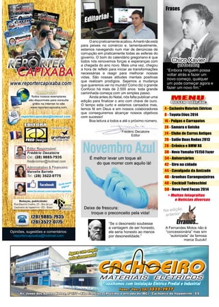 3www.reportercapixaba.com
Frédéric Decatoire
Editor
Frases
Chico Xavier
(1910-2002)
Opiniões, sugestões e comentários:
reportercapixaba@hotmail.com
Editorial
	 Oanopraticamenteacabou.Amarénãoestá
para peixes no comércio e, lamentavelmente,
estamos navegando num mar de denúncias de
corrupção em praticamente todas as esferas do
governo. O bom do calendário gregoriano é que
todos nós renovemos forças e esperanças com
a chegada do ano novo. Mais uma vez, chegou
a hora de refletir para iniciar as transformações
necessárias e reagir para melhorar nossas
vidas. São nossas atitudes mentais positivas
que realizam prodígios. Sejamos a mudança
que queremos ver no mundo! Como diz o grande
Confúcio há mais de 2.500 anos: toda grande
caminhada começa com um simples passo.
	 Ainda antes do Natal, nós falta publicar uma
edição para finalizar o ano com chave de ouro.
O tempo esta curto e estamos cansados mas,
temos fé em Deus e em nossos colaboradores
que conseguiremos alcançar nossos objetivos
com sucesso!
	 Boa leitura a todos e até o próximo número.
MENU
Desta edição:
4 - Cachoeiro Materiais Elétricos
8 - Toyota Etios 2014
16 - Pulgas e Carrapatos
24 - Samara e Geisha
24 - Clube de Carros Antigos
26 - Salão Duas Rodas 2013
28 - Crônica e BMW X6
38 - Nova Yamaha YS150 Fazer
34 - Aniversários
42 - Giro na cidade
44 - Cavalgada da Amizade
46 - Aranhas Caranguejeiras
48 - Cocktail Todeschini
50 - Novo Ford Focus 2014
“Embora ninguém possa
voltar atrás e fazer um
novo começo, qualquer
um pode começar agora e
fazer um novo fim.”
A Fernandes Motos não é
“concessionária” mas sim
“autorizada” da famosa
marca Suzuki!
“Se o desonesto soubesse
a vantagem de ser honesto,
ele seria honesto ao menos
por desonestidade.”
' -Tod~s nos~s exemplaras
sêo dh:;pcnill-8ís p;a~ ccmsu'fla ,
grêti na ln1emet no site
Wv,tw.fepcrt&rc::;ipixaba.com
4 1
, reporlercapixaba@hotmail.com r
r'""': ;, . 1 l 1
Eciitor Res onsável:
Frédéric Dec,atoire
~~ Cel.: (28) 9885-7935
fredericmsn@hotmall.com
r-=--,,
Admirdstrativo & Financeiro:
Mareelle Barreto
Tef,: (28) 3522-0'775
ó hMiill1 cu~;;:::
-"'
publ dd111:d'e-!
Emelhor levar um toque ali
do que morrer com aquUo lã:I
Deíxe,de frescura:
troque o preconceito pela vidal
~-~ ·~ · · .
-
=---
r--.lDWK) ~
1
•
•
•
•
•
•+ Muitastataoratias
eNotícias diuersas
 
