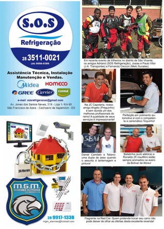 32 www.reportercapixaba.com
Em recente evento de trilheiros no distrito de São Vicente,
os amigos Adriano (SOS Refrigeração), Josias e Paulo Vitor
(J.A. Transportes) e Fernando Ceccon (Melo Sucatas).
Perfeição em polimento au-
tomotivo é com o competen-
te e carismático Toquinho!
Batatinha (auto elétrica) e
Ronaldo (R insulfilm) estão
sempre animados na aveni-
da Bolivar de Abreu!
Flagrante na Red Car. Quem pretende trocar seu carro não
pode deixar de olhar as ofertas desta excelente revenda!
Na JC Capotaria, nosso
amigo Angelo (Preguinho)
é sem dúvida um dos
melhores profissionais do
ramo! A qualidade de seus
serviços é impressionante!
Daniel Camilato e Taliano:
uma dupla de peso quando
o assunto é lanternagem e
pintura!
.o.
Refrigeração
Assistência Técnica, Instalação
Manutenção e Vendas.
°'idea KOmE:CO
& GREE tfdi@í
e-mail: sosrefrigeracao@gmail.com
Av. Jones dos Santos Neves, 319 - Loja 1- Km 90
São Francisco de Assis - Cachoeiro de ltapemirim - ES
·---..·---·--·••••
--28 9911-1338
m9m_alarmes@ho1mail.com
 