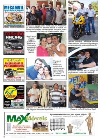 36 www.reportercapixaba.com
Colocamos o papo em dia na PC Veículos. Nosso ami-
go Patrick (Forte das Baterias) estava no local e nos
revelou informações surpreendentes: tem gente fazen-
do milagres em Cachoeiro! A vida tem destas coisas...
Velozes e furiosos: Leonardo e Mário da
Mário Veículos com uma poderosa moto
em pose especial para nosso fotografo!
Chegamos na hora! Biliu da Dorigo Irri-
gação estava saindo para entregas!
Flagrante no Pet Shop Casa Rural!
Nosso amigo
Vinícius
Maggioni
(Gauchinho
Material de
Construção)
esbanjando
alegria com
sua bela
família!
O pequeno
Arthur
festejou um
aninho para
alegria dos país
André Victorio
(Botica Moulin)
e Fernanda
(Armando pneus)
Agora na MAX Móveis tem tudo para loja de roupas
com preços e condições imperdíveis!
MECAMllllcan e VI Ir -
~ de .t~'P,kwi
Escritórios, 1nformálica,
Escolar:. Igrejas, Auditóríos
Móveis em Aço,
Conserto e aformas.
.Agor:a também com tudo para loja de ro.upas
manequins, aramados e multo mais!
Av. Jones dos Santos Neves, 414 - Trevo do rac -Ca•choeiro - ES 28 3522.-9493 28 99955-1 753
 