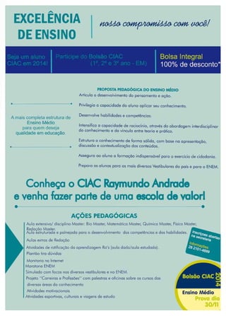 47www.reportercapixaba.com
EXCELÊNCIA
DE ENSINO
·-
PROPOSTA PEDAGÓGICA DO ENSINO M~D10
Articulo o desenvolvimento do pensamento e oçõo.
A mais completa estrutura de
Ensino Médio
Privilegio o capacidade do aluno aplicar seu conhecimento.
Desenvolve habilidades e competências.
Intensifico o capacidade de rocioclnio, através do abordagem interdisciplinar
do conhecimento e do vinculo entre teoria e prático.
para quem deseja
qualidade em educação.
Estruturo o conhecimento de formo sólido, com base no apresentação,
discussão e contextualização dos conteúdos.
Asseguro ao aluno o formoçôo indispensável poro a exercido de cidadania.
Preparo os alunos poro os mais diversos Vestibulares do pois e poro o ENEM.
Conheça o CIAC Raymundo Andrade
evenha fazer parte de uma escola de valorl
AÇÕES PEDAGÓGICAS
Avio extensivo/ disciplino Moster: Bio Moster, Matemático Mester, Quimico Mester, físico Mosler,
Redação Moster.
Aufo estruturado e polnejodo poro o deserwolvlmen1o dos competências e dos habilidades.
Aulas extros de Redoc;õo
Atividades de roliflcoçõo do aprendizagem Ro's (avio dodo/oulo estudado).
Plantão tiro,dúvidos
Monitoria no Internet
Maratona ENEM
Simulado com focos nos diversos vestibulares e no ENEM.
Projeto "Carreiros e Profissões'' com palestras e oficinas sobre os cursos dos
diversos óreos do conhecimento
•
At1vldodes mofivocionois Ensino Médio
Atividades esportivos, culturais e viagens de estudo
 